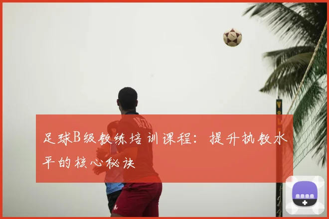 足球B级教练培训课程：提升执教水平的核心秘诀